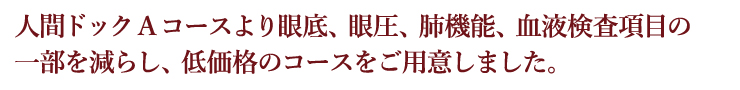 人間ドックAコースより眼底、眼圧、肺機能、血液検査項目の一部を減らし低価格のコースをご用意しました。